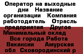 Оператор на выходные дни › Название организации ­ Компания-работодатель › Отрасль предприятия ­ Другое › Минимальный оклад ­ 1 - Все города Работа » Вакансии   . Амурская обл.,Сковородинский р-н